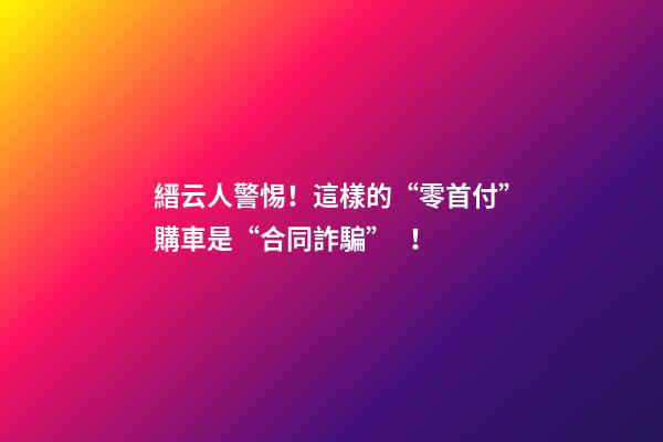 縉云人警惕！這樣的“零首付”購車是“合同詐騙”！